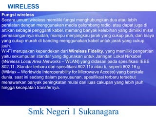 WIRELESS
Fungsi wireless
Secara umum wireless memiliki fungsi menghubungkan dua atau lebih
peralatan dengan menggunakan media gelombang radio. atau dapat juga di
artikan sebagai pengganti kabel. memang banyak kelebihan yang dimiliki misal
pemasangannya mudah, mampu menjangkau jarak yang cukup jauh, dan biaya
yang cukup murah di banding menggunakan kabel untuk jarak yang cukup
jauh.
Wi-Fi merupakan kependekan dari Wireless Fidelity, yang memiliki pengertian
yaitu sekumpulan standar yang digunakan untuk Jaringan Lokal Nirkabel
(Wireless Local Area Networks – WLAN) yang didasari pada spesifikasi IEEE
802.11. Standar terbaru dari spesifikasi 802.11a atau b, seperti 802.16 g
(WiMax – Worldwide Interoperability for Microwave Access) yang berskala
dunia, saat ini sedang dalam penyusunan, spesifikasi terbaru tersebut
menawarkan banyak peningkatan mulai dari luas cakupan yang lebih jauh
hingga kecepatan transfernya.

Smk Negeri 1 Sukanagara

 
