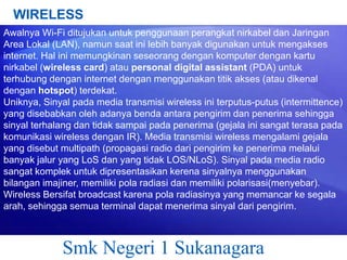 WIRELESS
Awalnya Wi-Fi ditujukan untuk penggunaan perangkat nirkabel dan Jaringan
Area Lokal (LAN), namun saat ini lebih banyak digunakan untuk mengakses
internet. Hal ini memungkinan seseorang dengan komputer dengan kartu
nirkabel (wireless card) atau personal digital assistant (PDA) untuk
terhubung dengan internet dengan menggunakan titik akses (atau dikenal
dengan hotspot) terdekat.
Uniknya, Sinyal pada media transmisi wireless ini terputus-putus (intermittence)
yang disebabkan oleh adanya benda antara pengirim dan penerima sehingga
sinyal terhalang dan tidak sampai pada penerima (gejala ini sangat terasa pada
komunikasi wireless dengan IR). Media transmisi wireless mengalami gejala
yang disebut multipath (propagasi radio dari pengirim ke penerima melalui
banyak jalur yang LoS dan yang tidak LOS/NLoS). Sinyal pada media radio
sangat komplek untuk dipresentasikan kerena sinyalnya menggunakan
bilangan imajiner, memiliki pola radiasi dan memiliki polarisasi(menyebar).
Wireless Bersifat broadcast karena pola radiasinya yang memancar ke segala
arah, sehingga semua terminal dapat menerima sinyal dari pengirim.

Smk Negeri 1 Sukanagara

 