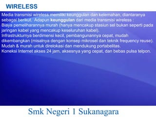 WIRELESS
Media transmisi wireless memiliki keunggulan dan kelemahan, diantaranya
sebagai berikut. Adapun keunggulan dari media transmisi wireless :
Biaya pemeliharannya murah (hanya mencakup stasiun sel bukan seperti pada
jaringan kabel yang mencakup keseluruhan kabel).
Infrastrukturnya berdimensi kecil, pembangunannya cepat, mudah
dikembangkan (misalnya dengan konsep mikrosel dan teknik frequency reuse).
Mudah & murah untuk direlokasi dan mendukung portabelitas.
Koneksi Internet akses 24 jam, aksesnya yang cepat, dan bebas pulsa telpon.

Smk Negeri 1 Sukanagara

 
