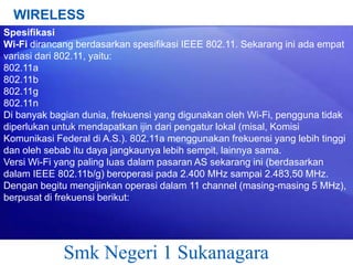 WIRELESS
Spesifikasi
Wi-Fi dirancang berdasarkan spesifikasi IEEE 802.11. Sekarang ini ada empat
variasi dari 802.11, yaitu:
802.11a
802.11b
802.11g
802.11n
Di banyak bagian dunia, frekuensi yang digunakan oleh Wi-Fi, pengguna tidak
diperlukan untuk mendapatkan ijin dari pengatur lokal (misal, Komisi
Komunikasi Federal di A.S.). 802.11a menggunakan frekuensi yang lebih tinggi
dan oleh sebab itu daya jangkaunya lebih sempit, lainnya sama.
Versi Wi-Fi yang paling luas dalam pasaran AS sekarang ini (berdasarkan
dalam IEEE 802.11b/g) beroperasi pada 2.400 MHz sampai 2.483,50 MHz.
Dengan begitu mengijinkan operasi dalam 11 channel (masing-masing 5 MHz),
berpusat di frekuensi berikut:

Smk Negeri 1 Sukanagara

 