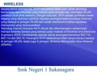 WIRELESS
Secara teknis operasional, Wi-Fi merupakan salah satu varian teknologi
komunikasi dan informasi yang bekerja pada jaringan dan perangkat WLAN
(wireless local area network). Dengan kata lain, Wi-Fi adalah sertifikasi merek
dagang yang diberikan pabrikan kepada perangkat telekomunikasi (internet)
yang bekerja di jaringan WLAN dan sudah memenuhi kualitas kapasitas
interoperasi yang dipersyaratkan.
Teknologi internet berbasis Wi-Fi dibuat dan dikembangkan sekelompok
insinyur Amerika Serikat yang bekerja pada Institute of Electrical and Electronis
Engineers (IEEE) berdasarkan standar teknis perangkat bernomor 802.11b,
802.11a dan 802.16. Perangkat Wi-Fi sebenarnya tidak hanya mampu bekerja
di jaringan WLAN, tetapi juga di jaringan Wireless Metropolitan Area Network
(WMAN).

Smk Negeri 1 Sukanagara

 