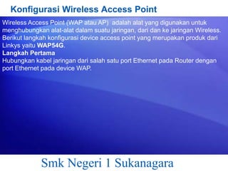 Konfigurasi Wireless Access Point
Wireless Access Point (WAP atau AP) adalah alat yang digunakan untuk
menghubungkan alat-alat dalam suatu jaringan, dari dan ke jaringan Wireless.
Berikut langkah konfigurasi device access point yang merupakan produk dari
Linkys yaitu WAP54G.
Langkah Pertama
Hubungkan kabel jaringan dari salah satu port Ethernet pada Router dengan
port Ethernet pada device WAP.

Smk Negeri 1 Sukanagara

 