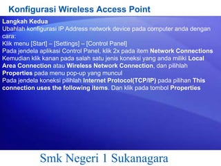 Konfigurasi Wireless Access Point
Langkah Kedua
Ubahlah konfigurasi IP Address network device pada computer anda dengan
cara:
Klik menu [Start] – [Settings] – [Control Panel]
Pada jendela aplikasi Control Panel, klik 2x pada item Network Connections
Kemudian klik kanan pada salah satu jenis koneksi yang anda miliki Local
Area Connection atau Wireless Network Connection, dan pilihlah
Properties pada menu pop-up yang muncul
Pada jendela koneksi pilihlah Internet Protocol(TCP/IP) pada pilihan This
connection uses the following items. Dan klik pada tombol Properties

Smk Negeri 1 Sukanagara

 