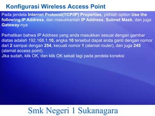 Konfigurasi Wireless Access Point
Pada jendela Internet Protocol(TCP/IP) Properties, pilihlah option Use the
following IP Address, dan masukkanlah IP Address, Subnet Mask, dan juga
Gateway-nya
Perhatikan bahwa IP Address yang anda masukkan sesuai dengan gambar
diatas adalah 192.168.1.10, angka 10 tersebut dapat anda ganti dengan nomor
dari 2 sampai dengan 254, kecuali nomor 1 (alamat router), dan juga 245
(alamat access point).
Jika sudah, klik OK, dan klik OK sekali lagi pada jendela koneksi

Smk Negeri 1 Sukanagara

 