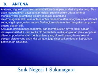 8.

ANTENA

Alat yang digunakan untuk menambahkan daya pancar dari sinyal analog. Dan
akan menyebarkan daya pancar melalui suatu medium udara. Antena
mengkonversi gelombang elektrik menjadi gelombang
elektromagnetik.Kekuatan antena untuk menerima atau mengirim sinyal dikenal
sebagai gain/penguatan antena.Sedangkan satuan untuk mengukur penguatan
antena adalah dBi.
Kekuatan dalam mengkonsentrasi dan memfokuskan sinyal radio, satuan
ukurnya adalah dB. Jadi ketika dB bertambah, maka jangkauan jarak yang bisa
ditempuhpun bertambah. Jenis antena yang akan dipasang harus sesuai
dengan sistem yang akan kita bangun, juga disesuaikan dengan kebutuhan
penyebaran sinyalnya.

Smk Negeri 1 Sukanagara

 
