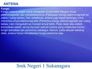 ANTENA
Fungsi
Fungsi antena adalah untuk mengubah sinyal listrik menjadi sinyal
elektromagnetik, lalu meradiasikannya (Pelepasan energy elektromagnetik ke
udara / ruang bebas). Dan sebaliknya, antena juga dapat berfungsi untuk
menerima sinyal elektromagnetik (Penerima energy elektromagnetik dari ruang
bebas ) dan mengubahnya menjadi sinyal listrik. Pada radar atau sistem
komunikasi satelit, sering dijumpai sebuah antena yang melakukan kedua
fungsi (peradiasi dan penerima) sekaligus. Namun, pada sebuah teleskop
radio, antena hanya menjalankan fungsi penerima saja.

Smk Negeri 1 Sukanagara

 