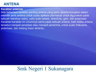 ANTENA
Karakter antenna
Ada beberapa karakter penting antena yang perlu dipertimbangkan dalam
memilih jenis antena untuk suatu aplikasi (termasuk untuk digunakan pada
sebuah teleskop radio), yaitu pola radiasi, directivity, gain, dan polarisasi.
Karakter-karakter ini umumnya sama pada sebuah antena, baik ketika antena
tersebut menjadi peradiasi atau menjadi penerima, untuk suatu frekuensi,
polarisasi, dan bidang irisan tertentu.

Smk Negeri 1 Sukanagara

 