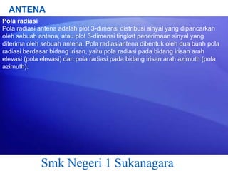 ANTENA
Pola radiasi
Pola radiasi antena adalah plot 3-dimensi distribusi sinyal yang dipancarkan
oleh sebuah antena, atau plot 3-dimensi tingkat penerimaan sinyal yang
diterima oleh sebuah antena. Pola radiasiantena dibentuk oleh dua buah pola
radiasi berdasar bidang irisan, yaitu pola radiasi pada bidang irisan arah
elevasi (pola elevasi) dan pola radiasi pada bidang irisan arah azimuth (pola
azimuth).

Smk Negeri 1 Sukanagara

 