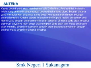 ANTENA
Kedua pola di atas akan membentuk pola 3-dimensi. Pola radiasi 3-dimensi
inilah yang umum disebut sebagai pola radiasi antena dipol. Sebuah antena
yang meradiasikan sinyalnya sama besar ke segala arah disebut sebagai
antena isotropis. Antena seperti ini akan memiliki pola radiasi berbentuk bola
Namun, jika sebuah antena memiliki arah tertentu, di mana pada arah tersebut
distribusi sinyalnya lebih besar dibandingkan pada arah lain, maka antena ini
akan memiliki directivity Semakin spesifik arah distribusi sinyal oleh sebuah
antena, maka directivity antena tersebut.

Smk Negeri 1 Sukanagara

 