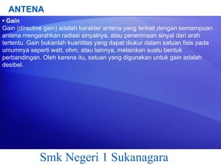 ANTENA
• Gain
Gain (directive gain) adalah karakter antena yang terkait dengan kemampuan
antena mengarahkan radiasi sinyalnya, atau penerimaan sinyal dari arah
tertentu. Gain bukanlah kuantitas yang dapat diukur dalam satuan fisis pada
umumnya seperti watt, ohm, atau lainnya, melainkan suatu bentuk
perbandingan. Oleh karena itu, satuan yang digunakan untuk gain adalah
desibel.

Smk Negeri 1 Sukanagara

 