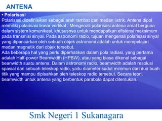 ANTENA
• Polarisasi
Polarisasi didefinisikan sebagai arah rambat dari medan listrik. Antena dipol
memiliki polarisasi linear vertikal . Mengenali polarisasi antena amat berguna
dalam sistem komunikasi, khususnya untuk mendapatkan efisiensi maksimum
pada transmisi sinyal. Pada astronomi radio, tujuan mengenali polarisasi sinyal
yang dipancarkan oleh sebuah objek astronomi adalah untuk mempelajari
medan magnetik dari objek tersebut.
Ada beberapa hal yang perlu diperhatikan dalam pola radiasi, yang pertama
adalah Half-power Beamwidth (HPBW), atau yang biasa dikenal sebagai
beanwidth suatu antena. Dalam astronomi radio, beamwidth adalah resolusi
spasial dari sebuah teleskop radio, yaitu diameter sudut minimun dari dua buah
titik yang mampu dipisahkan oleh teleskop radio tersebut. Secara teori,
beamwidth untuk antena yang berbentuk parabola dapat ditentukan.

Smk Negeri 1 Sukanagara

 