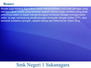 Router
Router juga kadang digunakan untuk mengoneksikan dua buah jaringan yang
menggunakan media yang berbeda (seperti halnya router wireless yang pada
umumnya selain ia dapat menghubungkan komputer dengan menggunakan
radio, ia juga mendukung penghubungan komputer dengan kabel UTP), atau
berbeda arsitektur jaringan, seperti halnya dari Ethernet ke Token Ring.

Smk Negeri 1 Sukanagara

 
