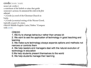 credo |ˈkrēdō, ˈkrādō|

noun ( pl. credos )
a statement of the beliefs or aims that guide
someone's actions: he announced his credo in his first
editorial.
• ( Credo )a creed of the Christian Church in
Latin.
• ( Credo )a musical setting of the Nicene Creed,
typically as part of a mass.
ORIGIN Middle English: Latin,‘I believe.’ Compare
with creed.

11
11

 