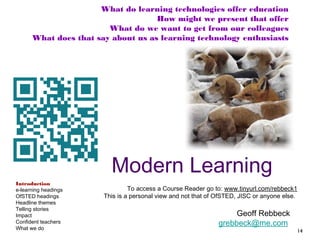 What do learning technologies offer education
How might we present that offer
What do we want to get from our colleagues
What does that say about us as learning technology enthusiasts

Modern Learning
Introduction
e-learning headings
OfSTED headings
Headline themes
Telling stories
Impact
Confident teachers
What we do

To access a Course Reader go to: www.tinyurl.com/rebbeck1
This is a personal view and not that of OfSTED, JISC or anyone else.

Geoff Rebbeck
grebbeck@me.com

14

 