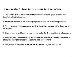 6 interesting ideas for learning technologists
1. The centrality of assessment techniques to inform good learning and
therefore effective teaching
2. Personalisation of the learning experience and the learner experience
3. The movement of the management of learning towards the learner from
the teacher
4. Great teaching and learning also occurs outside the traditional classroom
5. Imagination, exploration and reflection are valid teacher actions in
attempting to improve teaching, learning and assessment
6. Judgement is based on summative Impact (not good intentions)

3

 