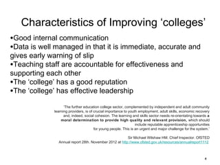 Characteristics of Improving ‘colleges’
•Good internal communication
•Data is well managed in that it is immediate, accurate and
gives early warning of slip
•Teaching staff are accountable for effectiveness and
supporting each other
•The ‘college’ has a good reputation
•The ‘college’ has effective leadership

‘The further education college sector, complemented by independent and adult community
learning providers, is of crucial importance to youth employment, adult skills, economic recovery
and, indeed, social cohesion. The learning and skills sector needs re-orientating towards a
moral determination to provide high quality and relevant provision, which should
include reputable apprenticeship opportunities
for young people. This is an urgent and major challenge for the system.’
Sir Michael Wilshaw HM. Chief Inspector. OfSTED
Annual report 28th. November 2012 at http://www.ofsted.gov.uk/resources/annualreport1112

4

 