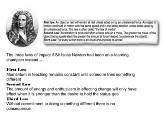 The three laws of impact if Sir Isaac Newton had been an e-learning
champion instead…..
First Law
Momentum in teaching remains constant until someone tries something
different
Second Law
The amount of energy and enthusiasm in effecting change will only have
effect when it is stronger than the desire to hold the status quo
Third Law
Without commitment to doing something different there is no
consequence

 