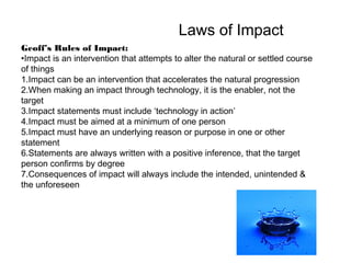 Laws of Impact
Geoff’s Rules of Impact:
•Impact is an intervention that attempts to alter the natural or settled course
of things
1.Impact can be an intervention that accelerates the natural progression
2.When making an impact through technology, it is the enabler, not the
target
3.Impact statements must include ‘technology in action’
4.Impact must be aimed at a minimum of one person
5.Impact must have an underlying reason or purpose in one or other
statement
6.Statements are always written with a positive inference, that the target
person confirms by degree
7.Consequences of impact will always include the intended, unintended &
the unforeseen

 