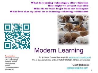 What do learning technologies offer education
How might we present that offer
What do we want to get from our colleagues
What does that say about us as learning technology enthusiasts

Modern Learning
Introduction
e-learning headings
OfSTED headings
Headline themes
Telling stories
Impact
Confident teachers
What we do

To access a Course Reader go to: www.tinyurl.com/rebbeck1
This is a personal view and not that of OfSTED, JISC or anyone else.

Geoff Rebbeck
grebbeck@me.com

1

 
