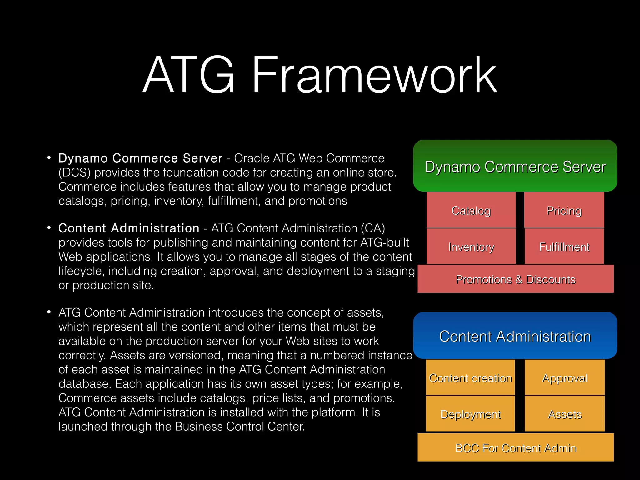 ATG Framework
•

•

•

Dynamo Commerce Server - Oracle ATG Web Commerce
(DCS) provides the foundation code for creating an online store.
Commerce includes features that allow you to manage product
catalogs, pricing, inventory, fulfillment, and promotions
Content Administration - ATG Content Administration (CA)
provides tools for publishing and maintaining content for ATG-built
Web applications. It allows you to manage all stages of the content
lifecycle, including creation, approval, and deployment to a staging
or production site.
ATG Content Administration introduces the concept of assets,
which represent all the content and other items that must be
available on the production server for your Web sites to work
correctly. Assets are versioned, meaning that a numbered instance
of each asset is maintained in the ATG Content Administration
database. Each application has its own asset types; for example,
Commerce assets include catalogs, price lists, and promotions.
ATG Content Administration is installed with the platform. It is
launched through the Business Control Center.

Dynamo Commerce Server
Dynamo Commerce Server
Catalog

Pricing

Inventory

Fulfillment

Promotions & Discounts

Content Administration
Content Administration
Content creation

Approval

Deployment

Assets

BCC For Content Admin

 