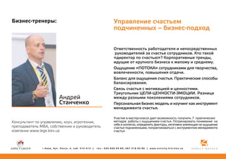 Óïðàâëåíèå ñ÷àñòüåì
ïîä÷èíåííûõ – áèçíåñ-ïîäõîä

Áèçíåñ-òðåíåðû:

Îòâåòñòâåííîñòü ðàáîòîäàòåëÿ è íåïîñðåäñòâåííûõ
ðóêîâîäèòåëåé çà ñ÷àñòüå ñîòðóäíèêîâ. Êòî òàêîé
«äèðåêòîð ïî ñ÷àñòüþ»? Êîðïîðàòèâíûå òðåíäû,
èäóùèå îò êðóïíîãî áèçíåñà ê ìàëîìó è ñðåäíåìó.
Îùóùåíèå «ÏÎÒÎÊÀ» ñîòðóäíèêàìè äëÿ òâîð÷åñòâà,
âîâëå÷åííîñòè, ïîâûøåíèÿ îòäà÷è.
Áàëàíñ äëÿ îùóùåíèÿ ñ÷àñòüÿ. Ïðàêòè÷åñêèå ñïîñîáû
áàëàíñèðîâàíèÿ.
Ñâÿçü ñ÷àñòüÿ ñ ìîòèâàöèåé è öåííîñòÿìè.
Òðåóãîëüíèê ÖÅËÈ-ÖÅÍÍÎÑÒÈ-ÝÌÎÖÈÈ. Ðàçíèöà
ìåæäó ðàçíûìè ïîêîëåíèÿìè ñîòðóäíèêîâ.
Ïåðñîíàëüíàÿ áèçíåñ ìîäåëü è êîó÷èíã êàê èíñòðóìåíò
ìåíåäæìåíòà ñ÷àñòüÿ.

Àíäðåé
Ñòàí÷åíêî
Êîíñóëüòàíò ïî óïðàâëåíèþ, êîó÷, èãðîòåõíèê,
ïðåïîäàâàòåëü MBA, ñîáñòâåííèê è ðóêîâîäèòåëü
êîìïàíèè www.lege.kiev.ua

ã.Êèåâ, áóë. Ëåïñå, 4, êàá. 412-413 |

Ó÷àñòèå â ìàñòåð-êëàññå äàåò âîçìîæíîñòü ïîëó÷èòü 7 ïðàêòè÷åñêèõ
ìåòîäîâ ðàáîòû ñ îùóùåíèåì ñ÷àñòüÿ. Ïîòðåíèðîâàòü ïîíèìàíèå íà
ñåáå è êîëëåãàõ, îïðåäåëèòü ôàêòîðû, íåãàòèâíî âëèÿþùèå íà îùóùåíèå
ñ÷àñòüÿ ïîä÷èíåííûìè, ïîïðàêòèêîâàòüñÿ ñ èíñòðóìåíòîì ìåíåäæìåíòà
ñ÷àñòüÿ

òåë.: 050 836 09 89; 067 316 05 80 | www.activity.hrd.kiev.ua

 