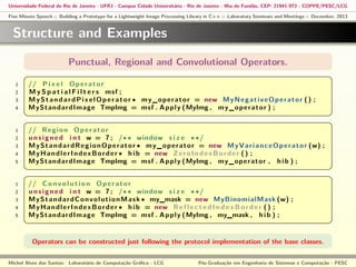 Universidade Federal do Rio de Janeiro - UFRJ - Campus Cidade Universitária - Rio de Janeiro - Ilha do Fundão, CEP: 21941-972 - COPPE/PESC/LCG
Five Minute Speech :: Building a Prototype for a Lightweight Image Processing Library in C++ :: Laboratory Seminars and Meetings :: December, 2013

Structure and Examples
§
1
2
3
4

1
2
3
4
5

1
2
3
4
5

Punctual, Regional and Convolutional Operators.

// P i x e l O p e r a t o r
M y S p a t i a l F i l t e r s msf ;
M y S t a n d a r d P i x e l O p e r a t o r ∗ m y _ o p e r a t o r = new M y N e g a t i v e O p e r a t o r ( ) ;
MyStandardImage TmpImg = msf . A p p l y ( MyImg , m y _ o p e r a t o r ) ;

¤

¦
§

¥
¤

¦
§

¥
¤

¦

¥

// R e g i o n O p e r a t o r
u n s i g n e d i n t w = 7 ; /∗ ∗ window s i z e ∗ ∗/
M y S t a n d a r d R e g i o n O p e r a t o r ∗ m y _ o p e r a t o r = new M y V a r i a n c e O p e r a t o r (w) ;
M y H a n d l e r I n d e x B o r d e r ∗ h i b = new Z e r o I n d e x B o r d e r ( ) ;
MyStandardImage TmpImg = msf . A p p l y ( MyImg , m y _ o p e r a t o r , h i b ) ;
// C o n v o l u t i o n O p e r a t o r
u n s i g n e d i n t w = 7 ; /∗ ∗ window s i z e ∗ ∗/
M y S t a n d a r d C o n v o l u t i o n M a s k ∗ my_mask = new MyBinomialMask (w) ;
M y H a n d l e r I n d e x B o r d e r ∗ h i b = new R e f l e c t e d I n d e x B o r d e r ( ) ;
MyStandardImage TmpImg = msf . A p p l y ( MyImg , my_mask , h i b ) ;

Operators can be constructed just following the protocol implementation of the base classes.
Michel Alves dos Santos: Laboratório de Computação Gráﬁca - LCG

Pós-Graduação em Engenharia de Sistemas e Computação - PESC

 