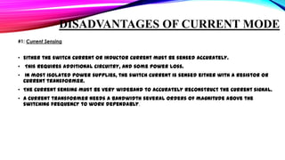 DISADVANTAGES OF CURRENT MODE
#1: Current Sensing

• Either the switch current or inductor current must be sensed accurately.
• This requires additional circuitry, and some power loss.
• In most isolated power supplies, the switch current is sensed either with a resistor or
current transformer.
• The current sensing must be very wideband to accurately reconstruct the current signal.
• A current transformer needs a bandwidth several orders of magnitude above the
switching frequency to work dependably.

 