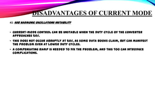 DISADVANTAGES OF CURRENT MODE
#2: Sub harmonic Oscillations Instability

• Current-mode control can be unstable when the duty cycle of the converter
approaches 50%.
• This does not occur abruptly at 50%, as some data books claim, but can manifest
the problem even at lower duty cycles.
• A compensating ramp is needed to fix the problem, and this too can introduce
complications.

 