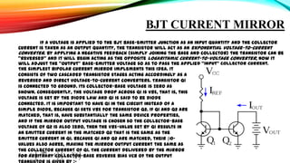 BJT CURRENT MIRROR
If a voltage is applied to the BJT base-emitter junction as an input quantity and the collector
current is taken as an output quantity, the transistor will act as an exponential voltage-to-current
converter. By applying a negative feedback (simply joining the base and collector) the transistor can be
"reversed" and it will begin acting as the opposite logarithmic current-to-voltage converter; now it
will adjust the "output" base-emitter voltage so as to pass the applied "input" collector current.
The simplest bipolar current mirror implements this idea. It
consists of two cascaded transistor stages acting accordingly as a
reversed and direct voltage-to-current converters. Transistor Q1
is connected to ground. Its collector-base voltage is zero as
shown. Consequently, the voltage drop across Q1 is VBE, that is, this
voltage is set by the diode law and Q1 is said to be diode
connected. It is important to have Q1 in the circuit instead of a
simple diode, because Q1 sets VBE for transistor Q2. If Q1 and Q2 are
matched, that is, have substantially the same device properties,
and if the mirror output voltage is chosen so the collector-base
voltage of Q2 is also zero, then the VBE-value set by Q1 results in
an emitter current in the matched Q2 that is the same as the
emitter current in Q1. Because Q1 and Q2 are matched, their β0values also agree, making the mirror output current the same as
the collector current of Q1. The current delivered by the mirror
for arbitrary collector-base reverse bias VCB of the output

 