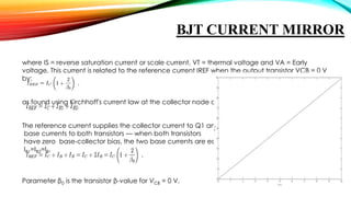 BJT CURRENT MIRROR
where IS = reverse saturation current or scale current, VT = thermal voltage and VA = Early
voltage. This current is related to the reference current IREF when the output transistor VCB = 0 V
by:
as found using Kirchhoff's current law at the collector node of Q1:
The reference current supplies the collector current to Q1 and the
base currents to both transistors — when both transistors
have zero base-collector bias, the two base currents are equal,
IB1=IB2=IB.

Parameter β0 is the transistor β-value for VCB = 0 V.

 