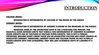 INTRODUCTION
Voltage-Mode:Information is represented by voltage at the nodes of the circuit.
Current-Mode:Information is represented by current flowing in the branches of the circuit.

However, none of the definitions used in the literature are precise. For
example, some authors write that signals are represented by currents in currentmode circuits and by voltages in voltage-mode circuits. This is not a precise
definition, because every circuit node has an associated voltage and every branch an
associated current. Therefore, current-mode and voltage-mode do not actually
divide circuits into two categories, they are just alternate ways of looking at a
circuit.

 
