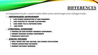 DIFFERENCES
In integrated circuits, current-mode offers some advantages over voltage-mode :
o Performances improvement





low power consumption at high frequency
less affected by voltage fluctuations
low cross-talk & switching noise
high speed

o Structural advantages
 controlled gain without feedback components
 current summing without components
 schematic simplicity

o Specific features
 well suited for low voltage, low power applications
 pseudo conductance networks
 current switching technique

 