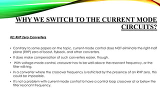 WHY WE SWITCH TO THE CURRENT MODE
CIRCUITS?
#2: RHP Zero Converters
• Contrary to some papers on the topic, current-mode control does NOT eliminate the right-half
plane (RHP) zero of boost, flyback, and other converters.
• It does make compensation of such converters easier, though.
• With voltage-mode control, crossover has to be well above the resonant frequency, or the
filter will ring.
• In a converter where the crossover frequency is restricted by the presence of an RHP zero, this
could be impossible.
• It's not a problem with current-mode control to have a control loop crossover at or below the
filter resonant frequency.

 