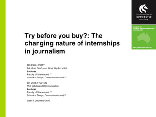 Try before you buy?: The
changing nature of internships
in journalism
MR PAUL SCOTT
BA, Grad.Dip Comm, Grad. Dip.Ed, M.Litt.
Lecturer
Faculty of Science and IT
School of Design, Communication and IT
DR JANET FULTON
PhD (Media and Communication)
Lecturer
Faculty of Science and IT
School of Design, Communication and IT
Date: 4 December 2013

 