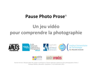 Pause	
  Photo	
  Prosen	
  
	
  

Un	
  jeu	
  vidéo	
  	
  
pour	
  comprendre	
  la	
  photographie	
  

Yannick	
  Vernet	
  /	
  Responsable	
  des	
  projets	
  numériques	
  à	
  l’École	
  na<onale	
  supérieure	
  de	
  la	
  photographie	
  d’Arles	
  /	
  	
  
Colloque	
  Mobile,	
  éduca<on,	
  média<on	
  /	
  5	
  et	
  6	
  décembre	
  2013	
  

 
