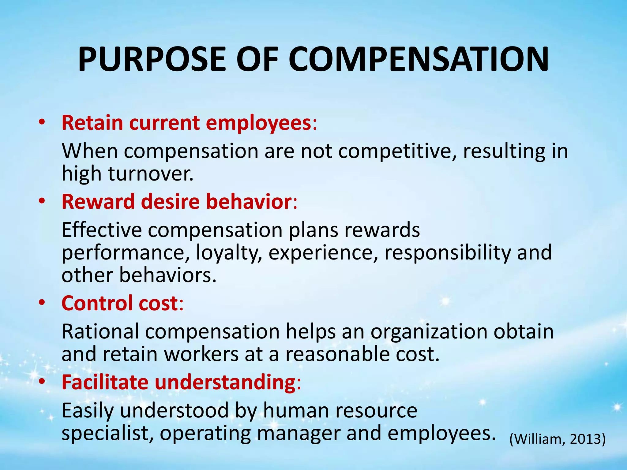 PURPOSE OF COMPENSATION
• Retain current employees:
When compensation are not competitive, resulting in
high turnover.
• Reward desire behavior:
Effective compensation plans rewards
performance, loyalty, experience, responsibility and
other behaviors.
• Control cost:
Rational compensation helps an organization obtain
and retain workers at a reasonable cost.
• Facilitate understanding:
Easily understood by human resource
specialist, operating manager and employees. (William, 2013)

 