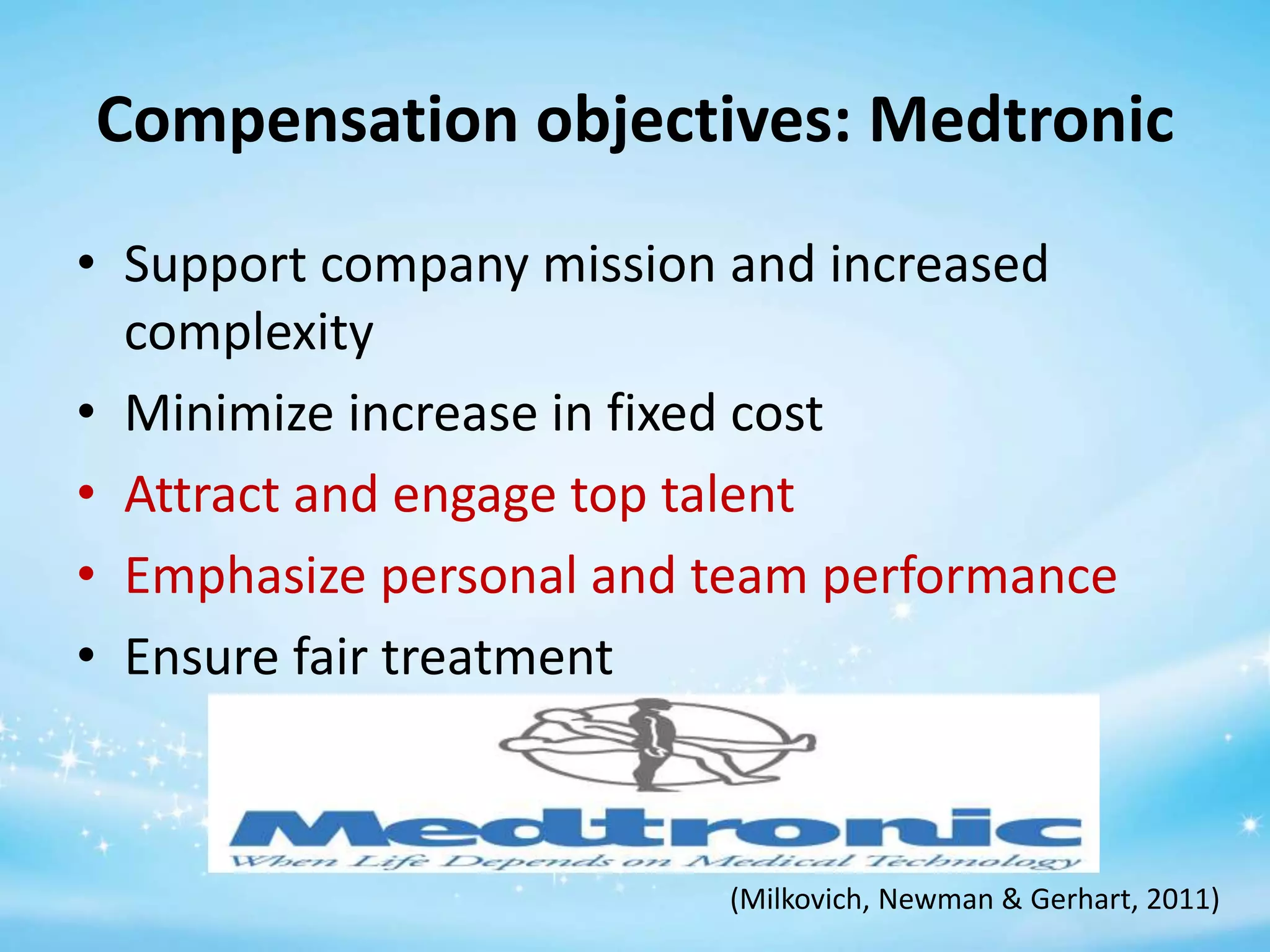 Compensation objectives: Medtronic
• Support company mission and increased
complexity
• Minimize increase in fixed cost
• Attract and engage top talent
• Emphasize personal and team performance
• Ensure fair treatment

(Milkovich, Newman & Gerhart, 2011)

 