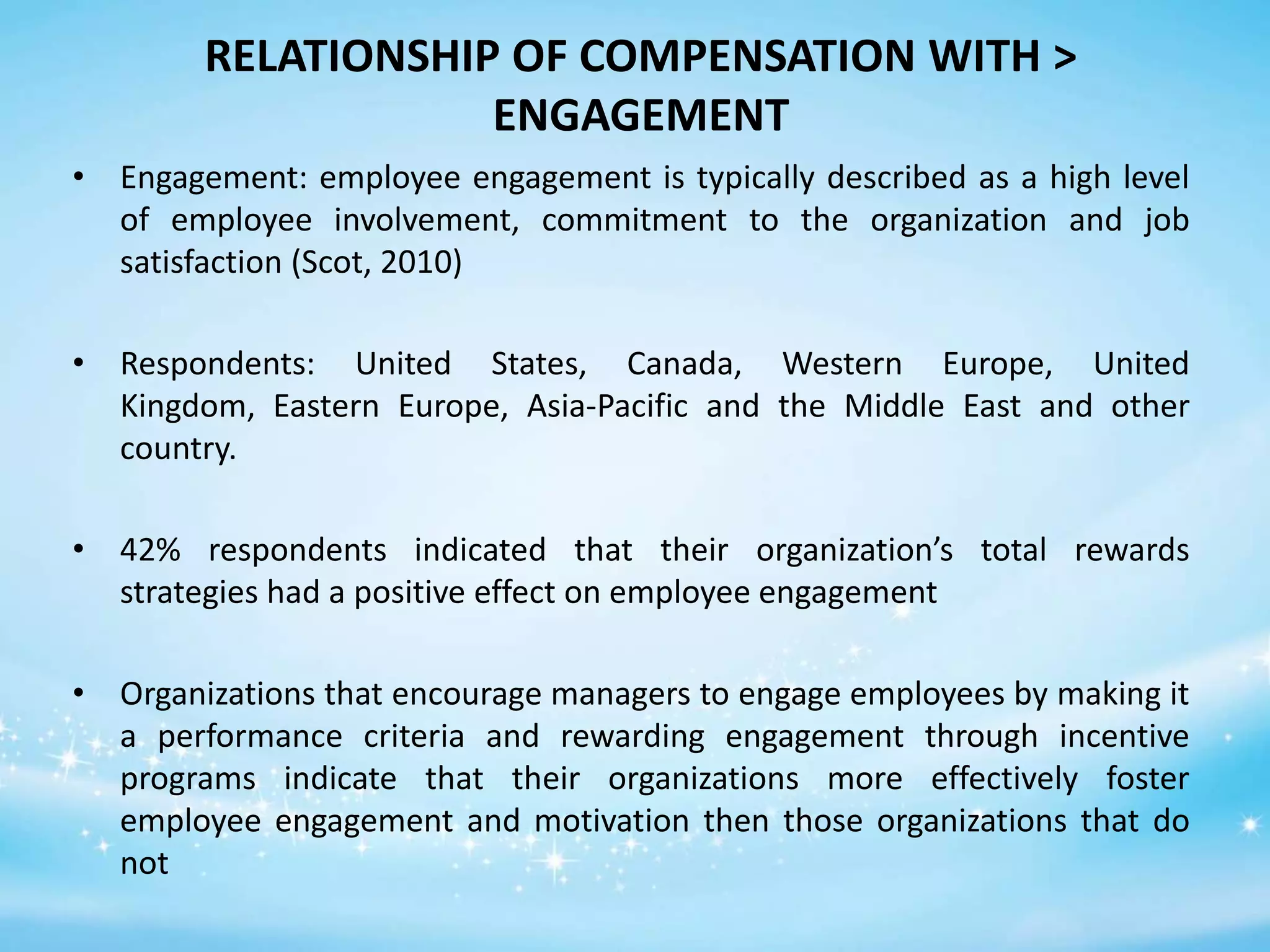 RELATIONSHIP OF COMPENSATION WITH >
ENGAGEMENT
• Engagement: employee engagement is typically described as a high level
of employee involvement, commitment to the organization and job
satisfaction (Scot, 2010)
• Respondents: United States, Canada, Western Europe, United
Kingdom, Eastern Europe, Asia-Pacific and the Middle East and other
country.
• 42% respondents indicated that their organization’s total rewards
strategies had a positive effect on employee engagement
• Organizations that encourage managers to engage employees by making it
a performance criteria and rewarding engagement through incentive
programs indicate that their organizations more effectively foster
employee engagement and motivation then those organizations that do
not

 