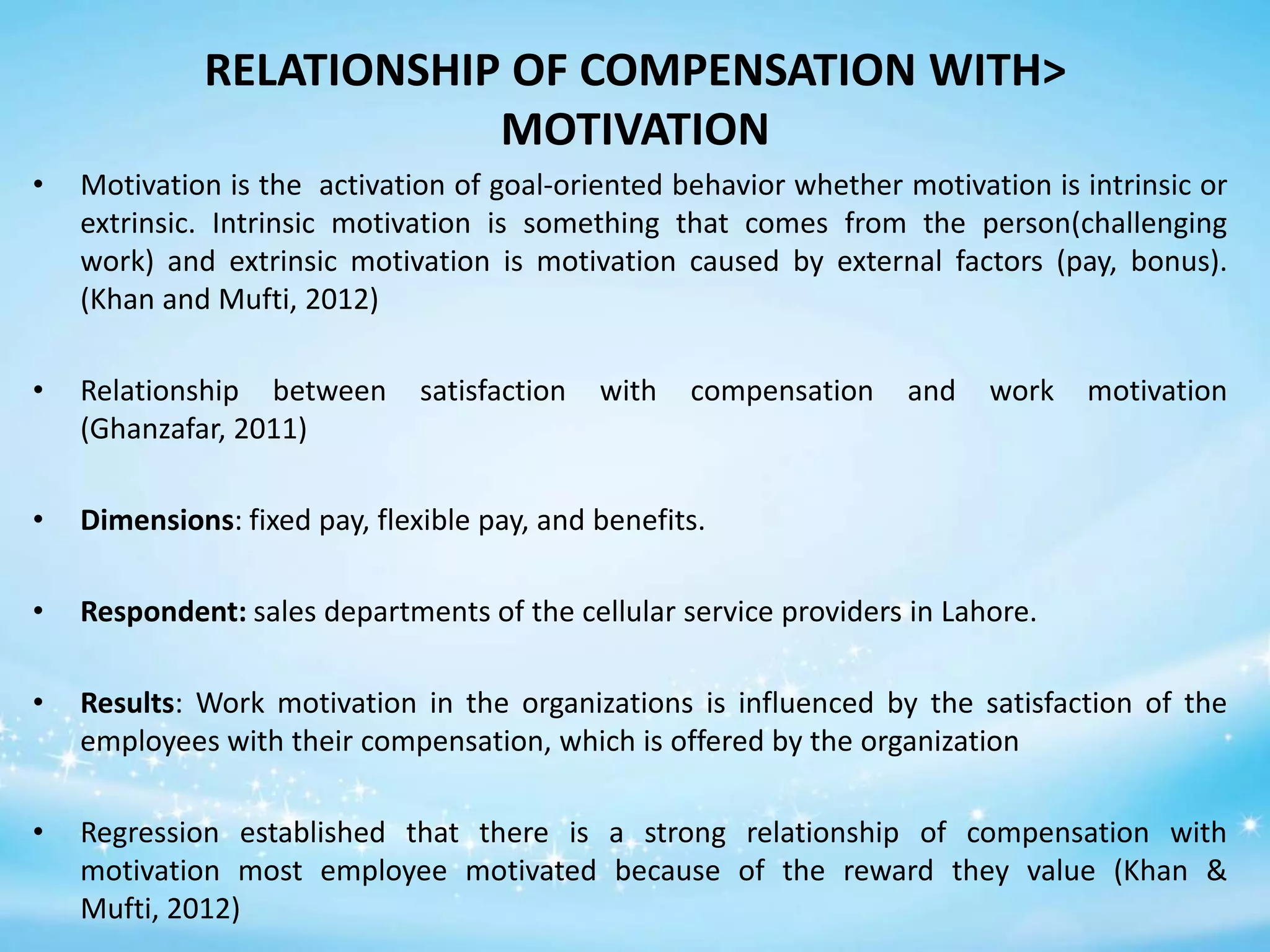 RELATIONSHIP OF COMPENSATION WITH>
MOTIVATION
•

Motivation is the activation of goal-oriented behavior whether motivation is intrinsic or
extrinsic. Intrinsic motivation is something that comes from the person(challenging
work) and extrinsic motivation is motivation caused by external factors (pay, bonus).
(Khan and Mufti, 2012)

•

Relationship between
(Ghanzafar, 2011)

•

Dimensions: fixed pay, flexible pay, and benefits.

•

Respondent: sales departments of the cellular service providers in Lahore.

•

Results: Work motivation in the organizations is influenced by the satisfaction of the
employees with their compensation, which is offered by the organization

•

Regression established that there is a strong relationship of compensation with
motivation most employee motivated because of the reward they value (Khan &
Mufti, 2012)

satisfaction

with

compensation

and

work

motivation

 
