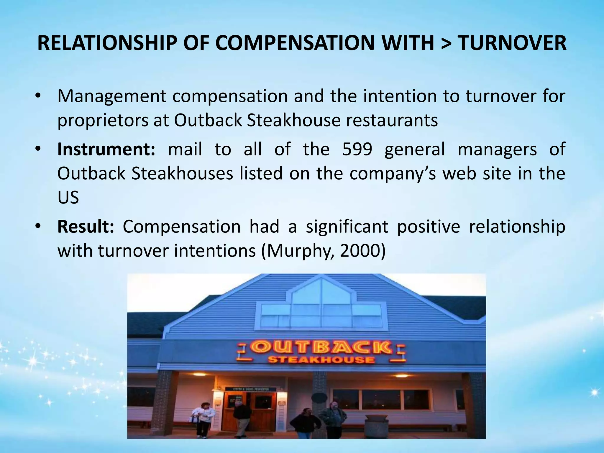 RELATIONSHIP OF COMPENSATION WITH > TURNOVER
• Management compensation and the intention to turnover for
proprietors at Outback Steakhouse restaurants
• Instrument: mail to all of the 599 general managers of
Outback Steakhouses listed on the company’s web site in the
US
• Result: Compensation had a significant positive relationship
with turnover intentions (Murphy, 2000)

 