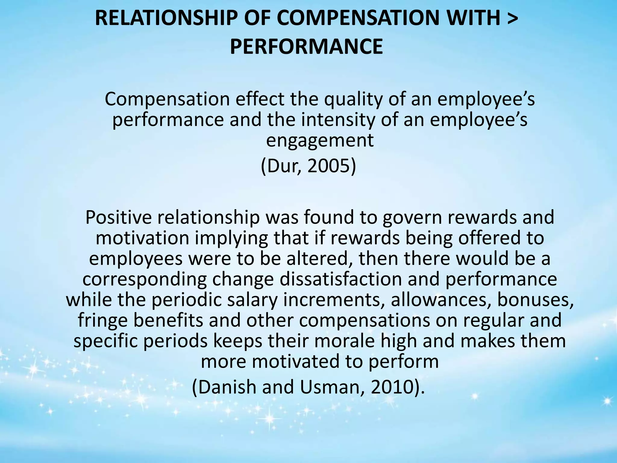 RELATIONSHIP OF COMPENSATION WITH >
PERFORMANCE
Compensation effect the quality of an employee’s
performance and the intensity of an employee’s
engagement
(Dur, 2005)
Positive relationship was found to govern rewards and
motivation implying that if rewards being offered to
employees were to be altered, then there would be a
corresponding change dissatisfaction and performance
while the periodic salary increments, allowances, bonuses,
fringe benefits and other compensations on regular and
specific periods keeps their morale high and makes them
more motivated to perform
(Danish and Usman, 2010).

 