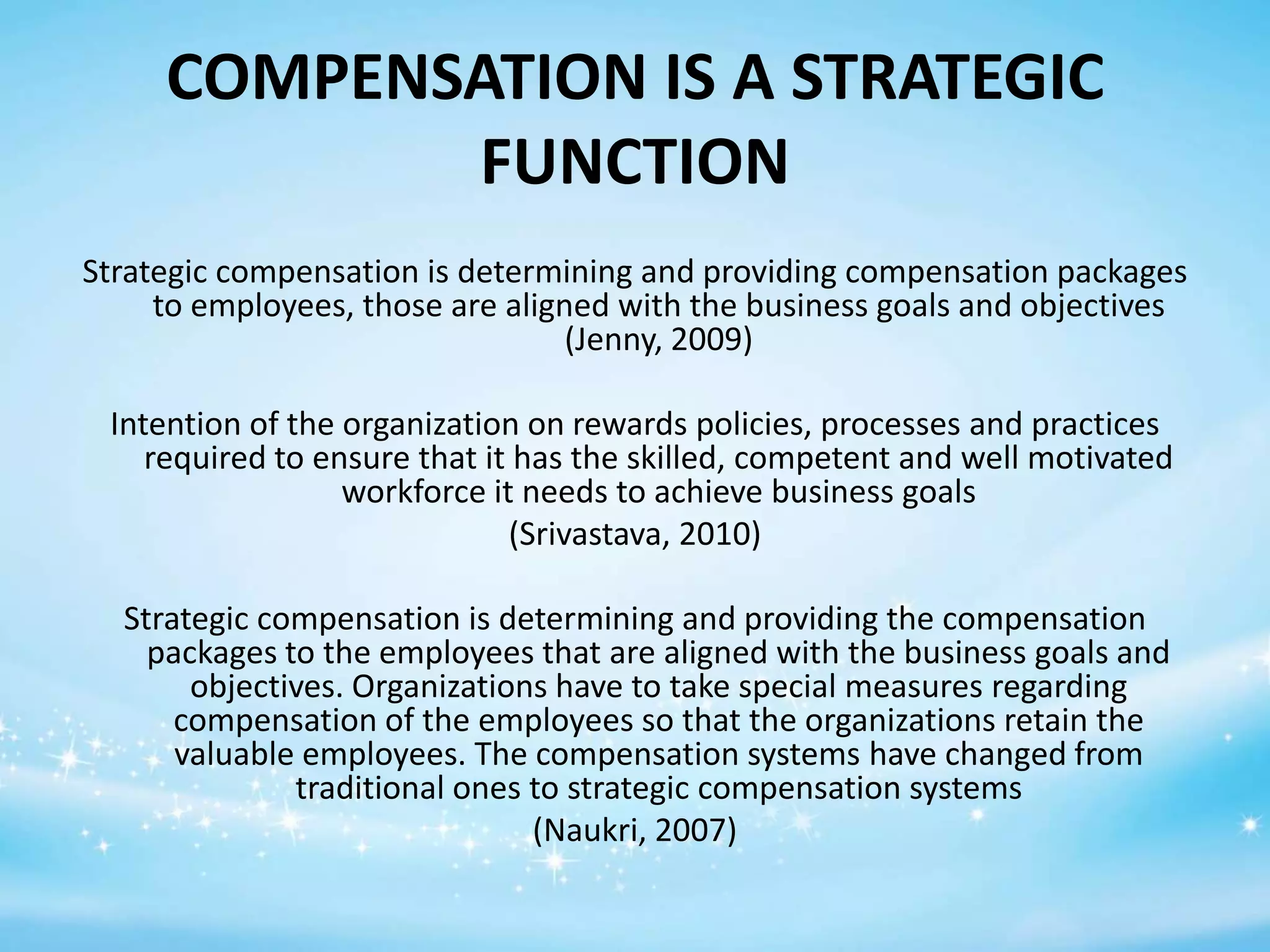 COMPENSATION IS A STRATEGIC
FUNCTION
Strategic compensation is determining and providing compensation packages
to employees, those are aligned with the business goals and objectives
(Jenny, 2009)
Intention of the organization on rewards policies, processes and practices
required to ensure that it has the skilled, competent and well motivated
workforce it needs to achieve business goals
(Srivastava, 2010)
Strategic compensation is determining and providing the compensation
packages to the employees that are aligned with the business goals and
objectives. Organizations have to take special measures regarding
compensation of the employees so that the organizations retain the
valuable employees. The compensation systems have changed from
traditional ones to strategic compensation systems
(Naukri, 2007)

 