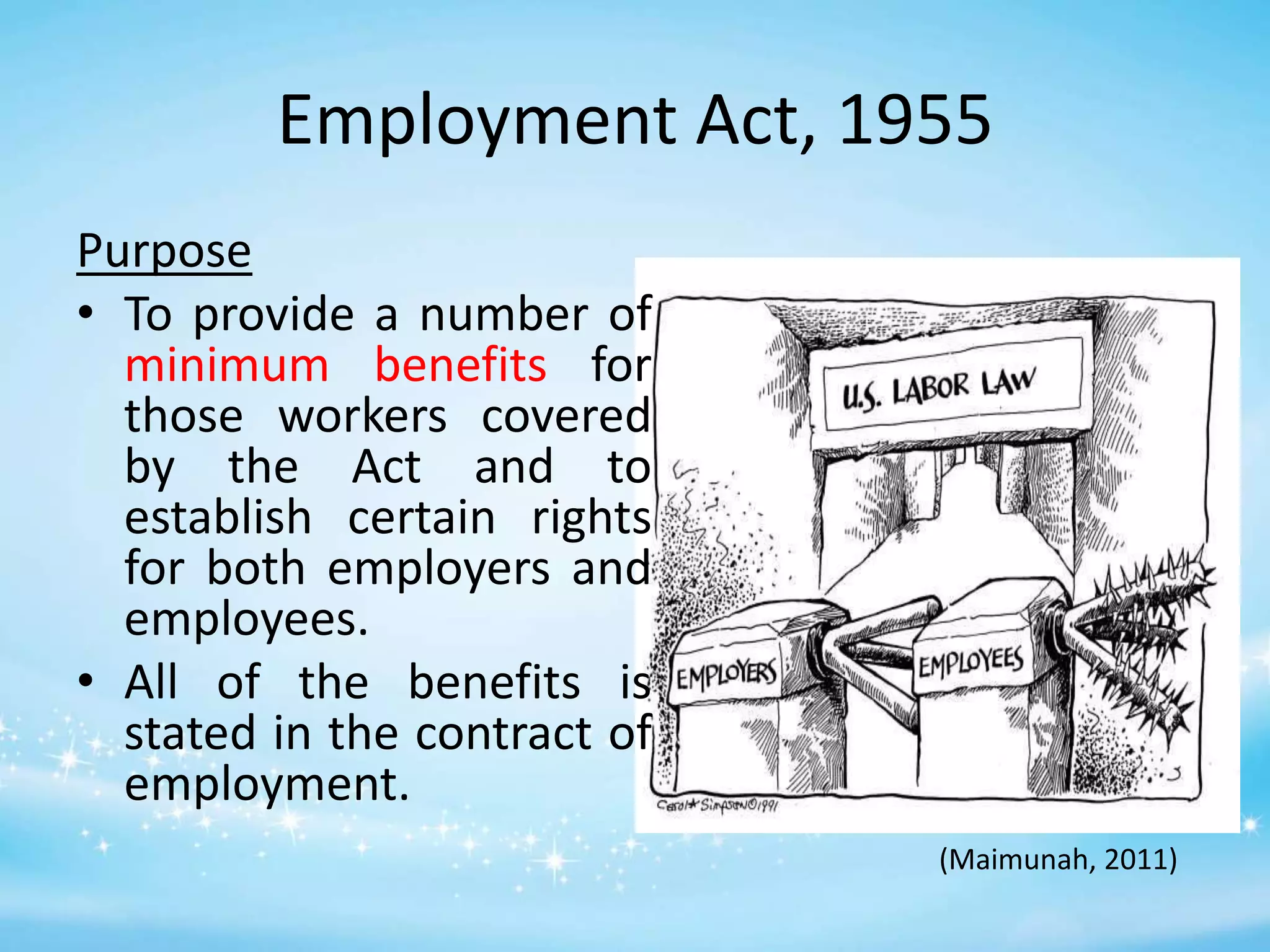 Employment Act, 1955
Purpose
• To provide a number of
minimum benefits for
those workers covered
by the Act and to
establish certain rights
for both employers and
employees.
• All of the benefits is
stated in the contract of
employment.
(Maimunah, 2011)

 