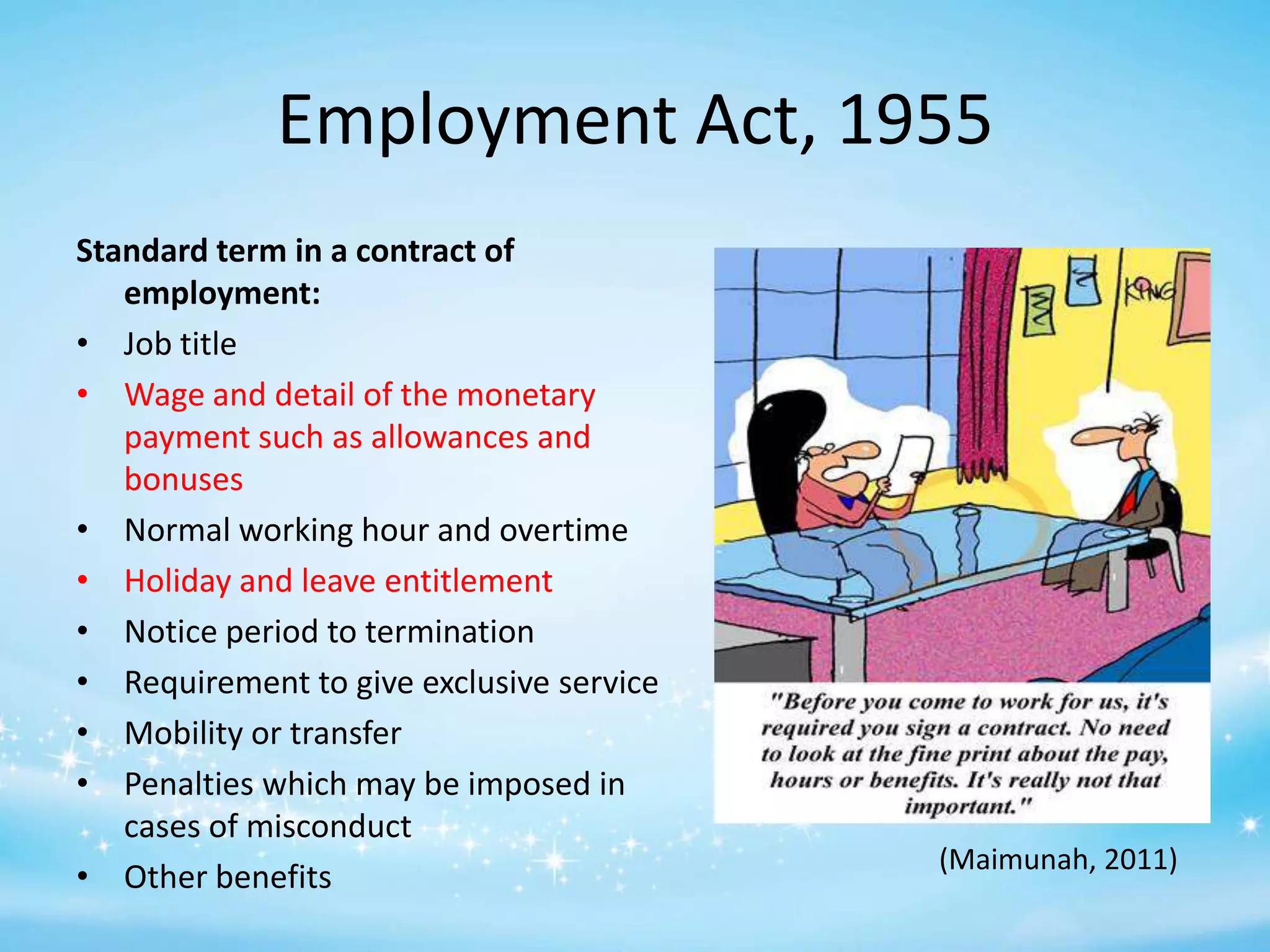 Employment Act, 1955
Standard term in a contract of
employment:
• Job title
• Wage and detail of the monetary
payment such as allowances and
bonuses
• Normal working hour and overtime
• Holiday and leave entitlement
• Notice period to termination
• Requirement to give exclusive service
• Mobility or transfer
• Penalties which may be imposed in
cases of misconduct
• Other benefits

(Maimunah, 2011)

 