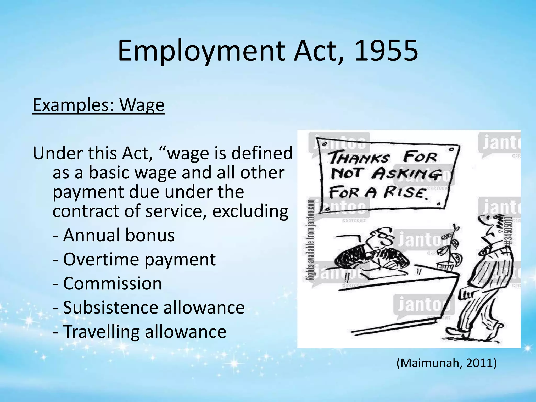 Employment Act, 1955
Examples: Wage
Under this Act, “wage is defined
as a basic wage and all other
payment due under the
contract of service, excluding
- Annual bonus
- Overtime payment
- Commission
- Subsistence allowance
- Travelling allowance
(Maimunah, 2011)

 