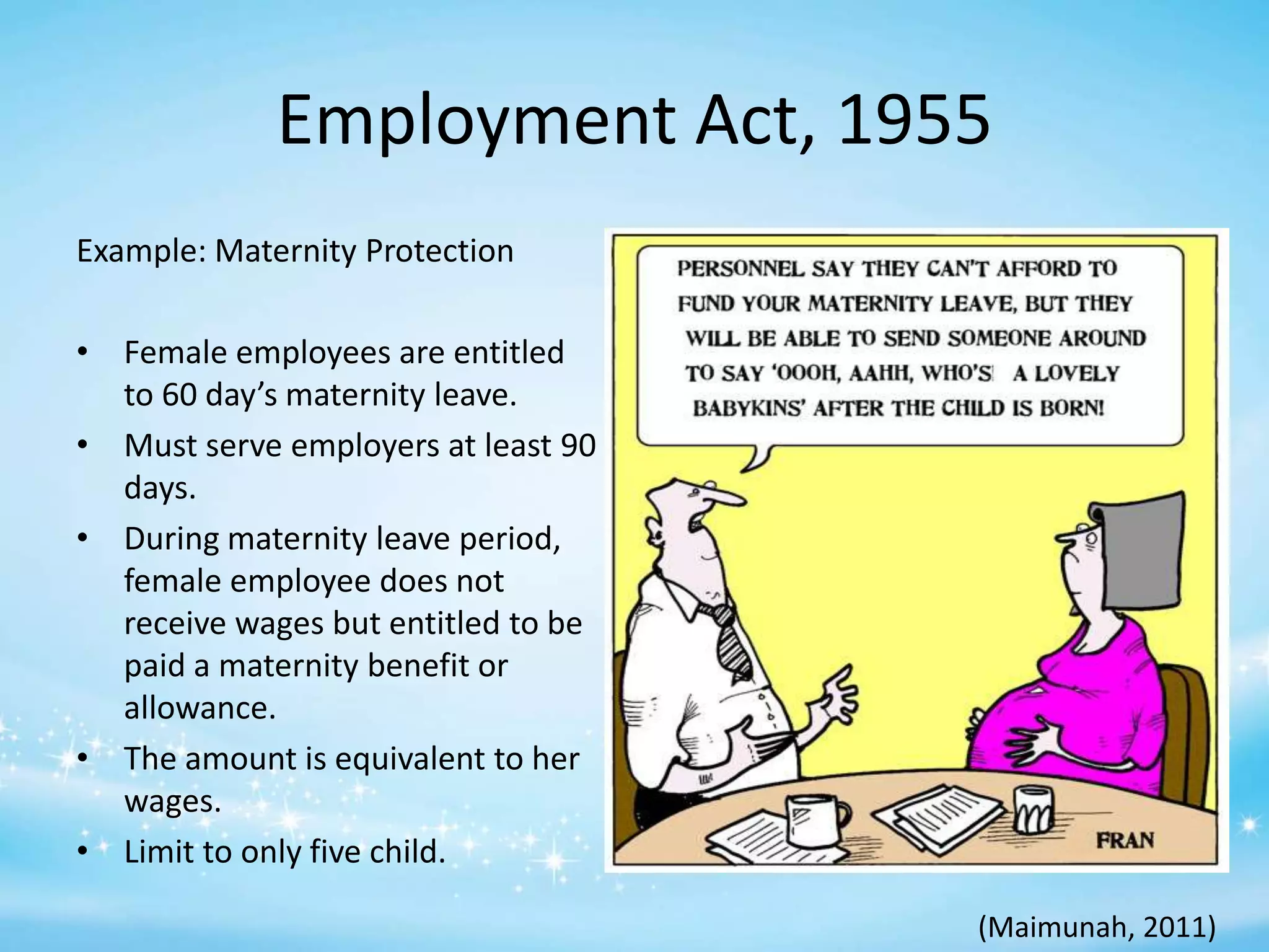 Employment Act, 1955
Example: Maternity Protection
• Female employees are entitled
to 60 day’s maternity leave.
• Must serve employers at least 90
days.
• During maternity leave period,
female employee does not
receive wages but entitled to be
paid a maternity benefit or
allowance.
• The amount is equivalent to her
wages.
• Limit to only five child.
(Maimunah, 2011)

 