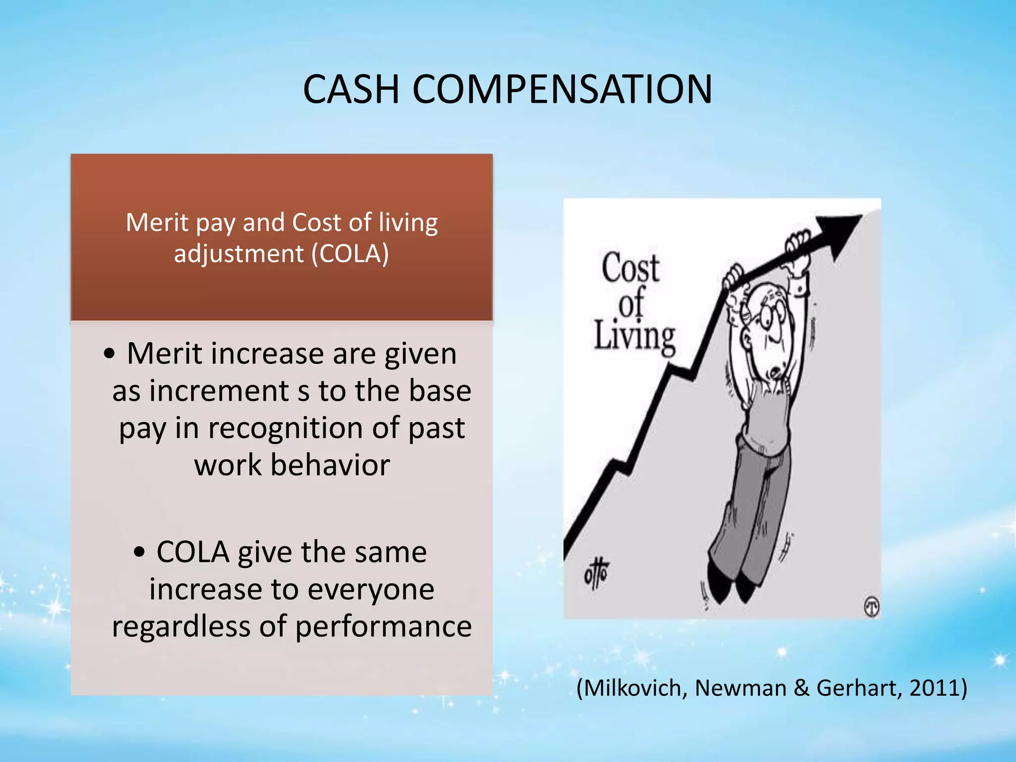 CASH COMPENSATION
Merit pay and Cost of living
adjustment (COLA)

• Merit increase are given
as increment s to the base
pay in recognition of past
work behavior
• COLA give the same
increase to everyone
regardless of performance
(Milkovich, Newman & Gerhart, 2011)

 