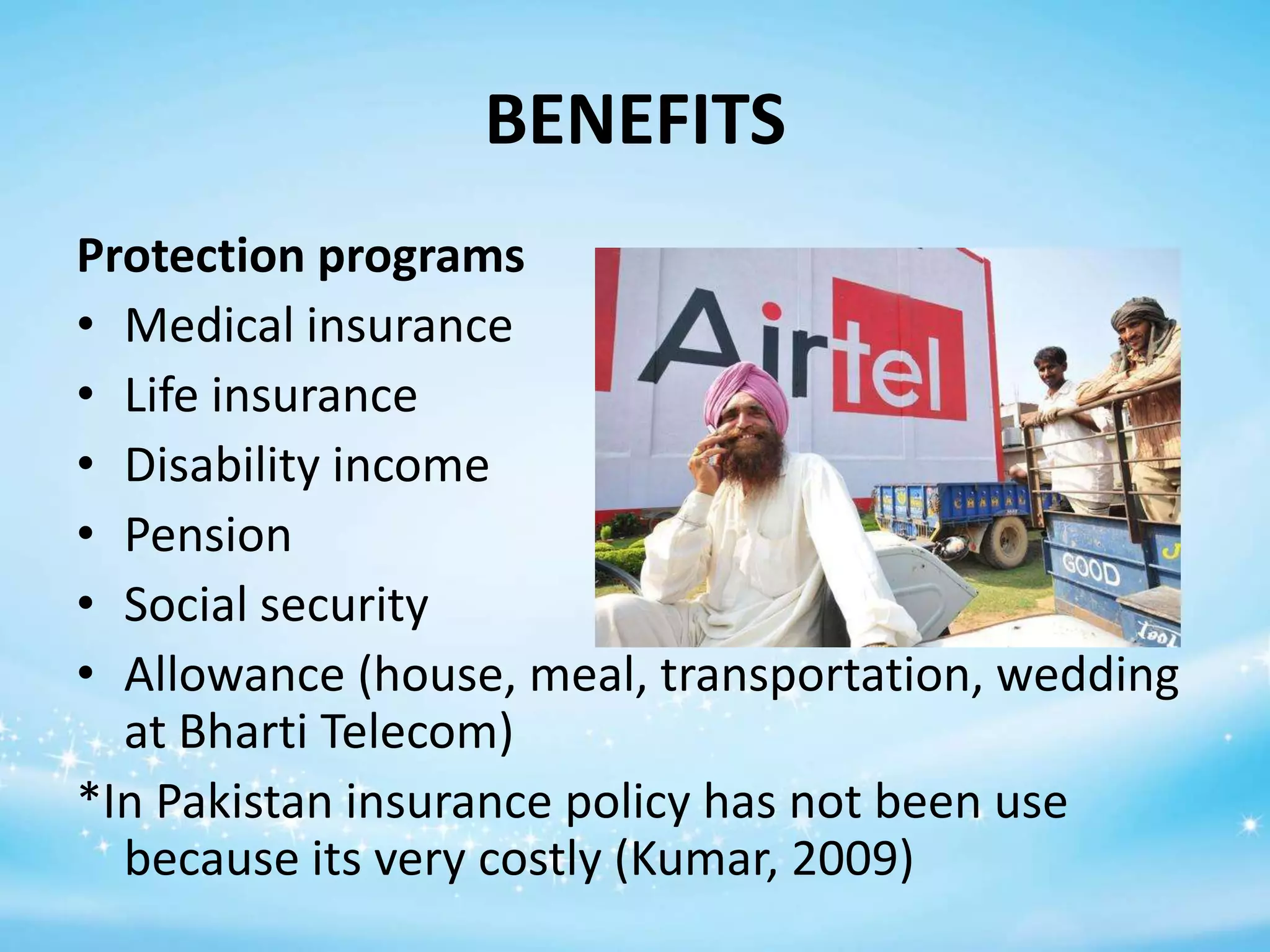 BENEFITS
Protection programs
• Medical insurance
• Life insurance
• Disability income
• Pension
• Social security
• Allowance (house, meal, transportation, wedding
at Bharti Telecom)
*In Pakistan insurance policy has not been use
because its very costly (Kumar, 2009)

 