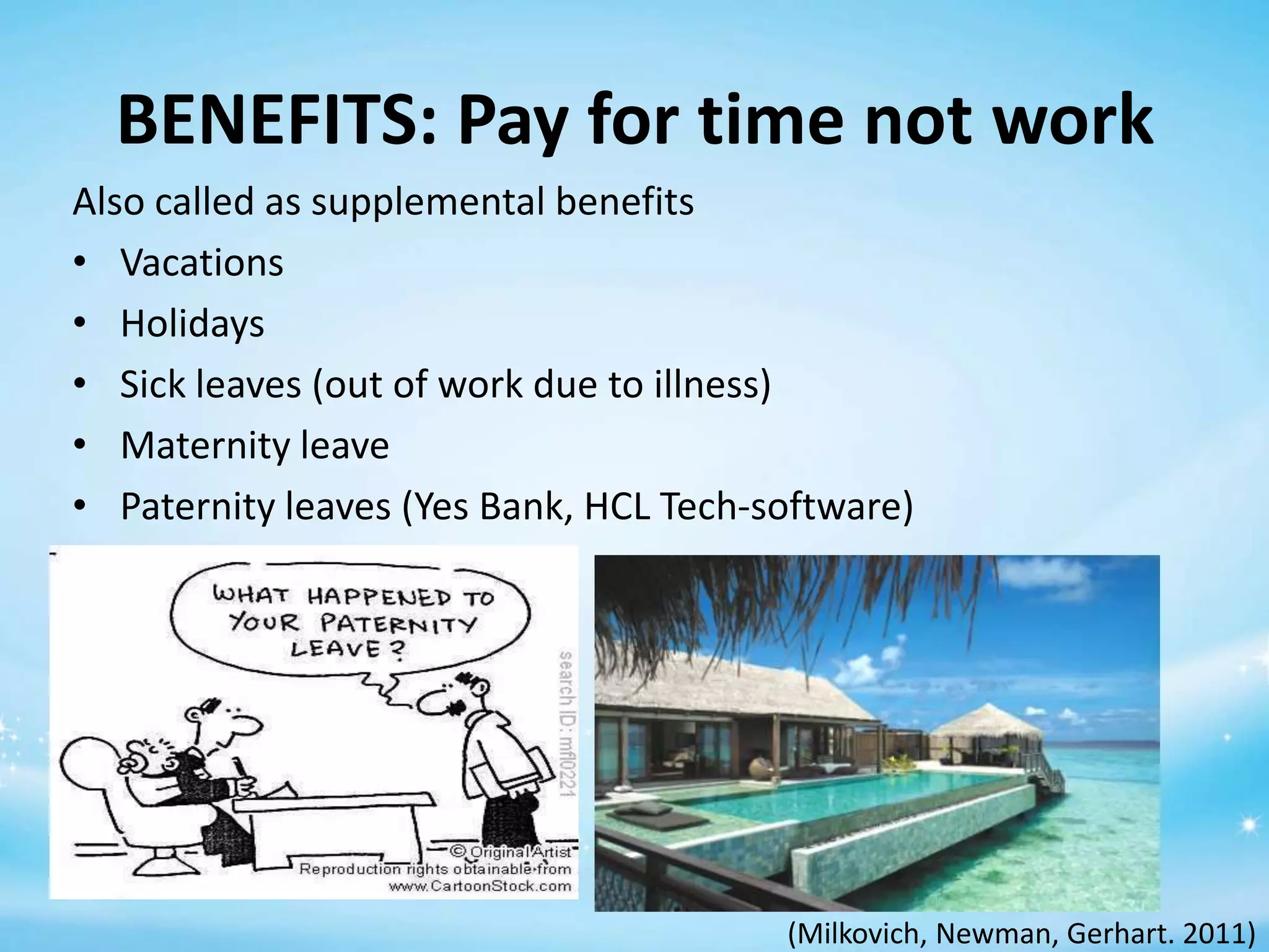 BENEFITS: Pay for time not work
Also called as supplemental benefits
• Vacations
• Holidays
• Sick leaves (out of work due to illness)
• Maternity leave
• Paternity leaves (Yes Bank, HCL Tech-software)

(Milkovich, Newman, Gerhart. 2011)

 