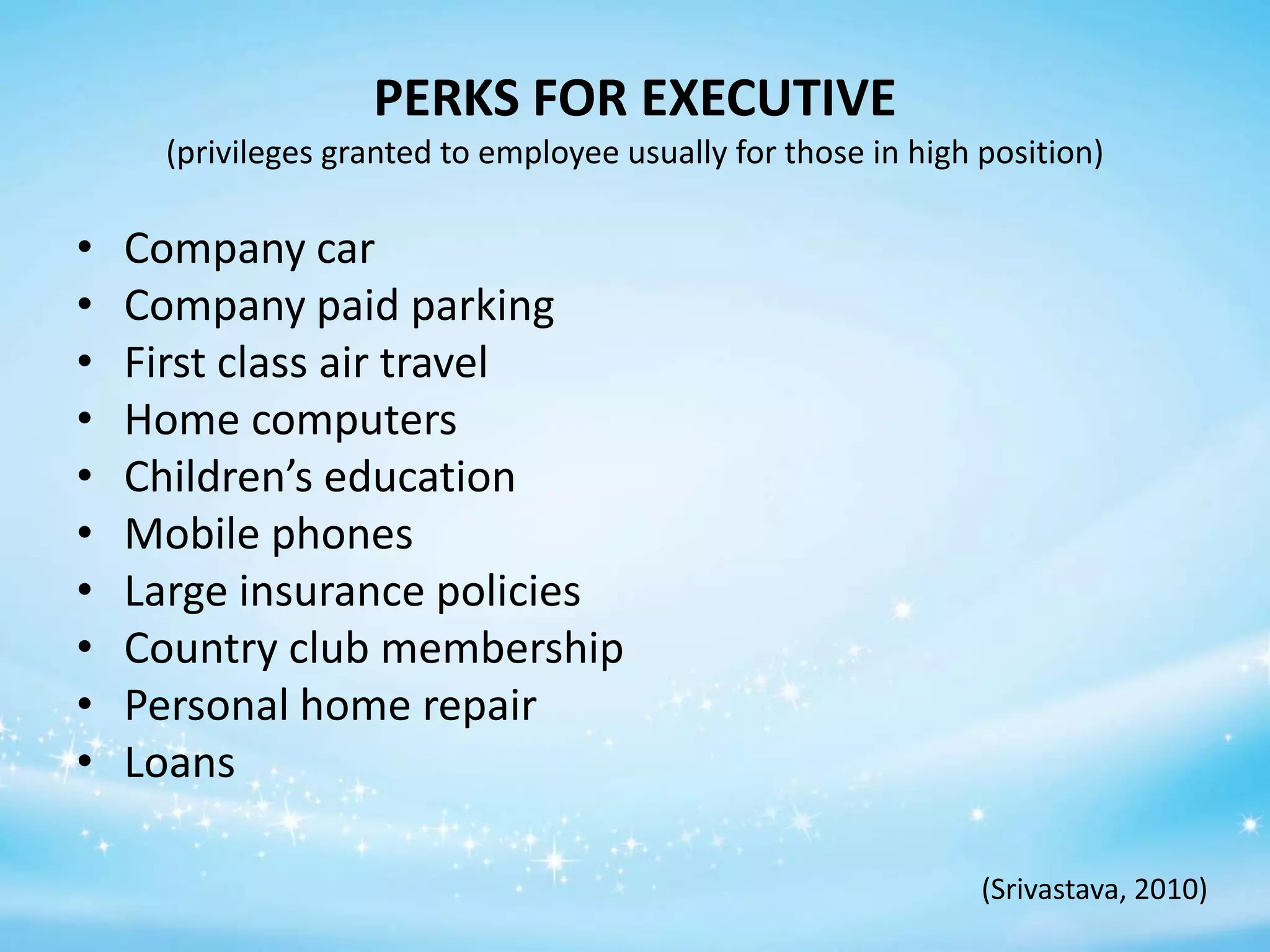 PERKS FOR EXECUTIVE
(privileges granted to employee usually for those in high position)

•
•
•
•
•
•
•
•
•
•

Company car
Company paid parking
First class air travel
Home computers
Children’s education
Mobile phones
Large insurance policies
Country club membership
Personal home repair
Loans
(Srivastava, 2010)

 